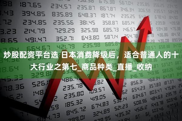 炒股配资平台选 日本消费降级后，适合普通人的十大行业之第七_商品种类_直播_收纳