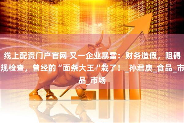 线上配资门户官网 又一企业暴雷：财务造假，阻碍合规检查，曾经的“面条大王“栽了！_孙君庚_食品_市场