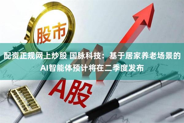 配资正规网上炒股 国脉科技：基于居家养老场景的AI智能体预计将在二季度发布