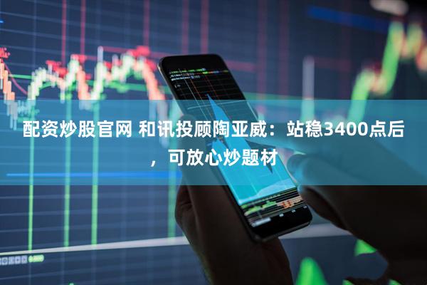 配资炒股官网 和讯投顾陶亚威：站稳3400点后，可放心炒题材