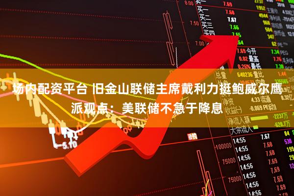 场内配资平台 旧金山联储主席戴利力挺鲍威尔鹰派观点：美联储不急于降息