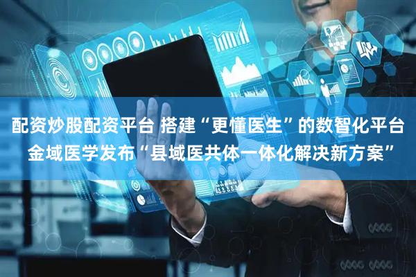 配资炒股配资平台 搭建“更懂医生”的数智化平台 金域医学发布“县域医共体一体化解决新方案”