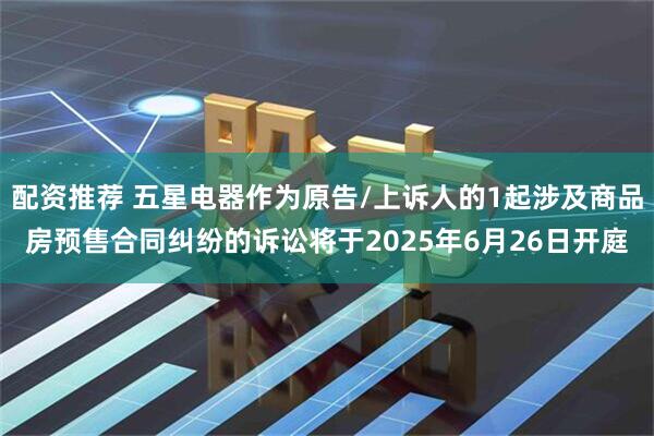 配资推荐 五星电器作为原告/上诉人的1起涉及商品房预售合同纠纷的诉讼将于2025年6月26日开庭