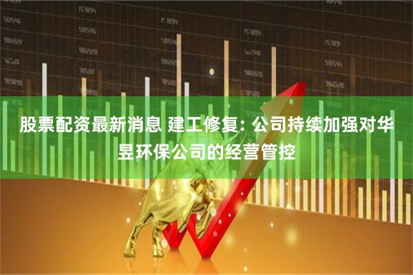 股票配资最新消息 建工修复: 公司持续加强对华昱环保公司的经营管控