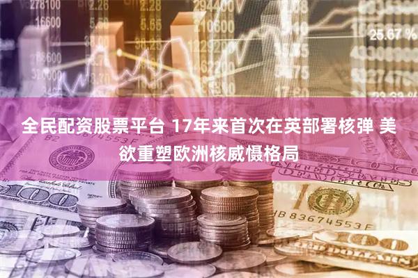 全民配资股票平台 17年来首次在英部署核弹 美欲重塑欧洲核威慑格局