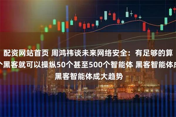 配资网站首页 周鸿祎谈未来网络安全：有足够的算力，一个黑客就可以操纵50个甚至500个智能体 黑客智能体成大趋势