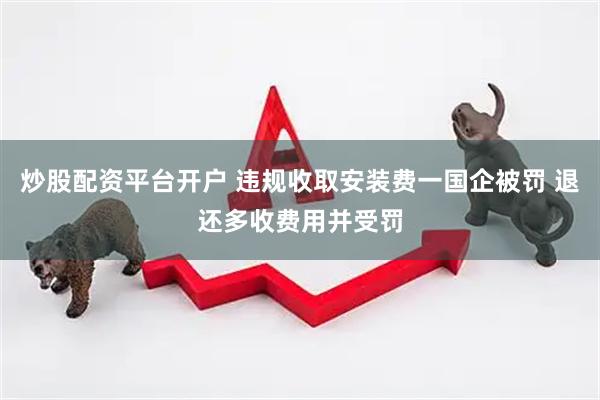 炒股配资平台开户 违规收取安装费一国企被罚 退还多收费用并受罚