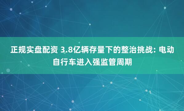 正规实盘配资 3.8亿辆存量下的整治挑战: 电动自行车进入强监管周期