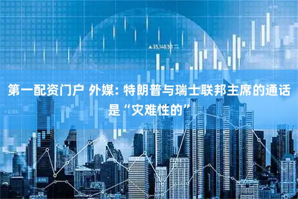 第一配资门户 外媒: 特朗普与瑞士联邦主席的通话是“灾难性的”
