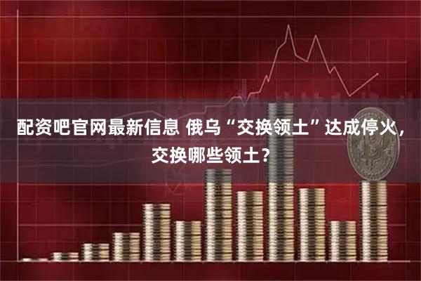 配资吧官网最新信息 俄乌“交换领土”达成停火，交换哪些领土？