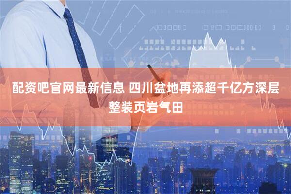 配资吧官网最新信息 四川盆地再添超千亿方深层整装页岩气田