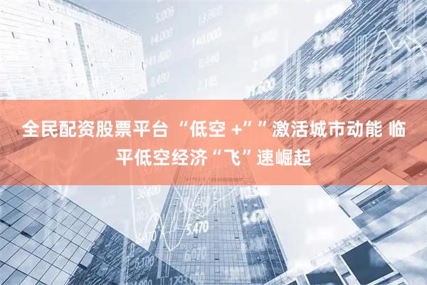 全民配资股票平台 “低空 +””激活城市动能 临平低空经济“飞”速崛起