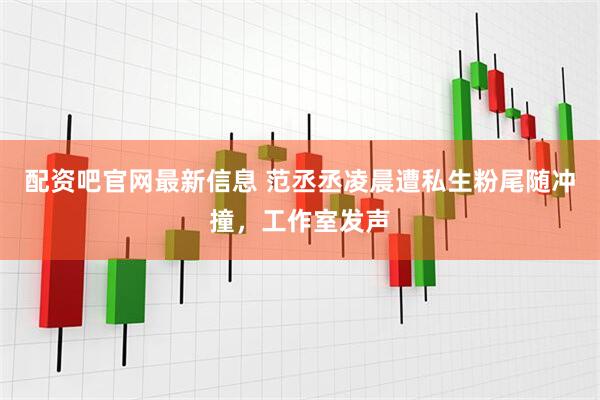 配资吧官网最新信息 范丞丞凌晨遭私生粉尾随冲撞，工作室发声