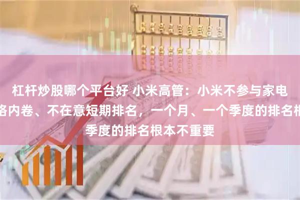 杠杆炒股哪个平台好 小米高管：小米不参与家电行业的价格内卷、不在意短期排名，一个月、一个季度的排名根本不重要