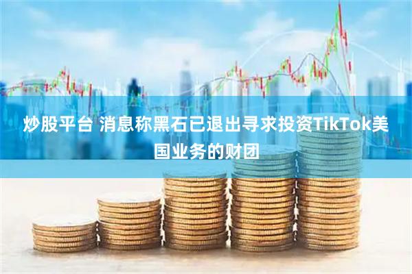 炒股平台 消息称黑石已退出寻求投资TikTok美国业务的财团