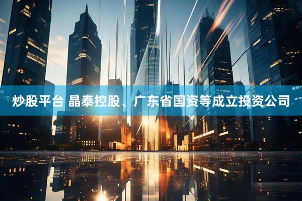 炒股平台 晶泰控股、广东省国资等成立投资公司