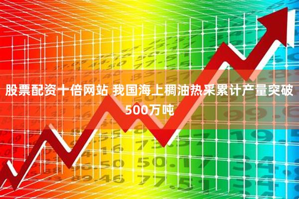 股票配资十倍网站 我国海上稠油热采累计产量突破500万吨