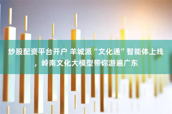 炒股配资平台开户 羊城派“文化通”智能体上线，岭南文化大模型带你游遍广东