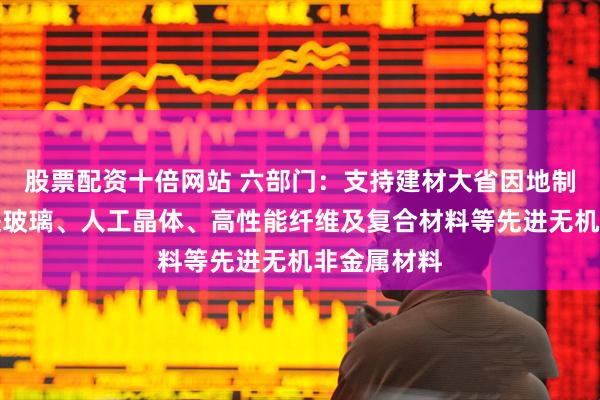 股票配资十倍网站 六部门：支持建材大省因地制宜发展先进玻璃、人工晶体、高性能纤维及复合材料等先进无机非金属材料