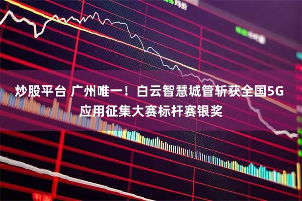 炒股平台 广州唯一！白云智慧城管斩获全国5G 应用征集大赛标杆赛银奖