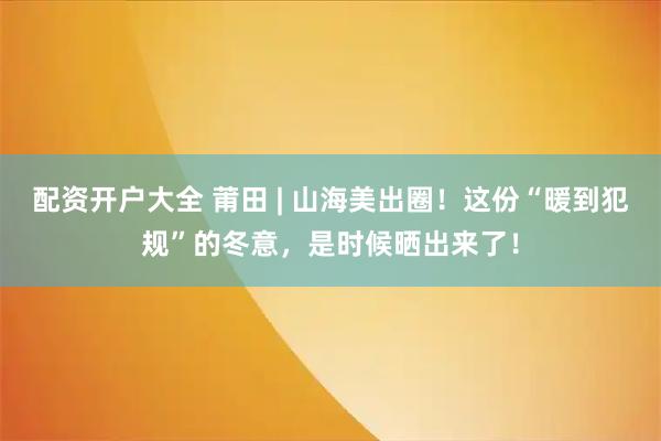 配资开户大全 莆田 | 山海美出圈！这份“暖到犯规”的冬意，是时候晒出来了！