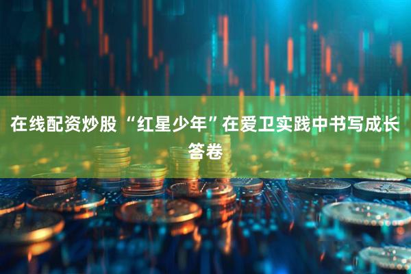 在线配资炒股 “红星少年”在爱卫实践中书写成长答卷