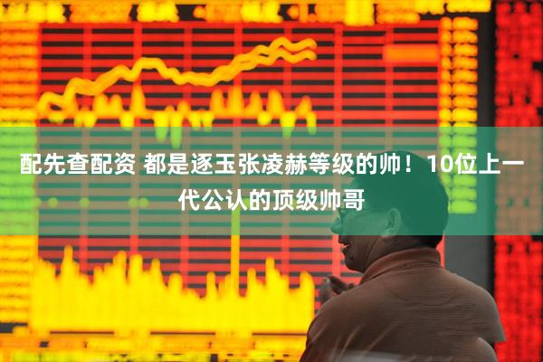 配先查配资 都是逐玉张凌赫等级的帅！10位上一代公认的顶级帅哥