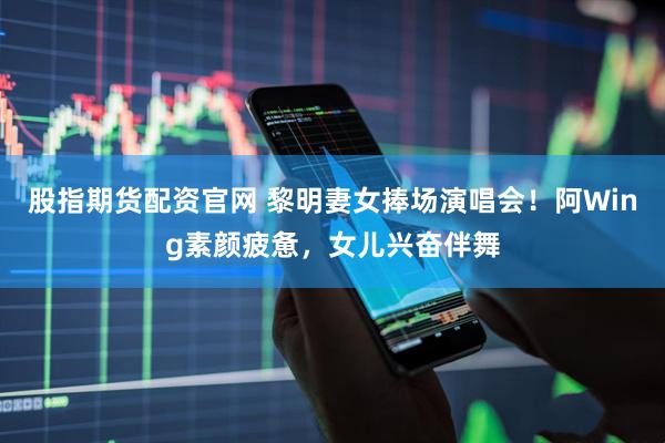 股指期货配资官网 黎明妻女捧场演唱会！阿Wing素颜疲惫，女儿兴奋伴舞