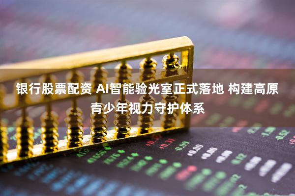 银行股票配资 AI智能验光室正式落地 构建高原青少年视力守护体系