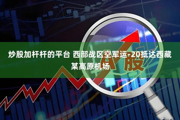 炒股加杆杆的平台 西部战区空军运-20抵达西藏某高原机场