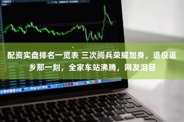配资实盘排名一览表 三次阅兵荣耀加身，退役返乡那一刻，全家车站沸腾，网友泪目
