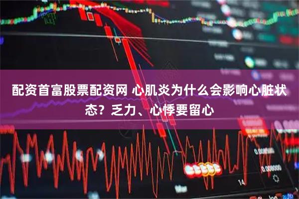 配资首富股票配资网 心肌炎为什么会影响心脏状态？乏力、心悸要留心