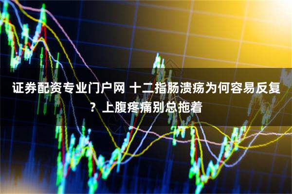 证券配资专业门户网 十二指肠溃疡为何容易反复？上腹疼痛别总拖着